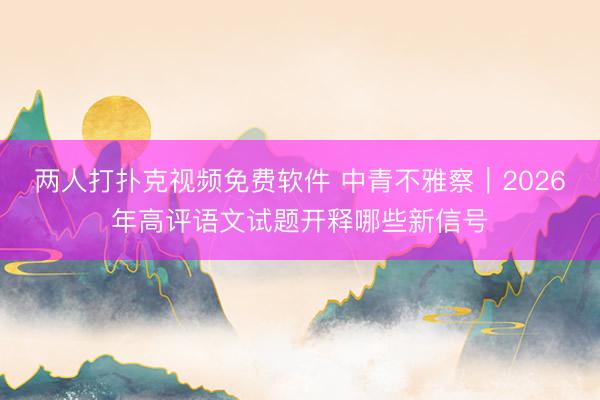 两人打扑克视频免费软件 中青不雅察｜2026年高评语文试题开释哪些新信号