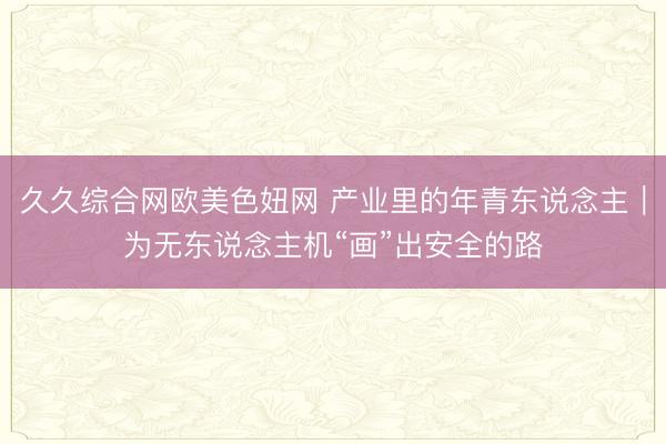 久久综合网欧美色妞网 产业里的年青东说念主|为无东说念主机“画”出安全的路