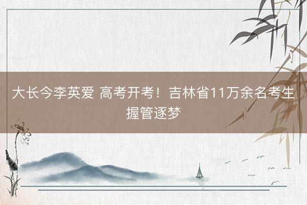 大长今李英爱 高考开考！吉林省11万余名考生握管逐梦
