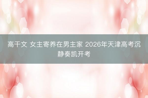 高干文 女主寄养在男主家 2026年天津高考沉静奏凯开考