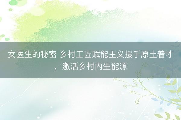 女医生的秘密 乡村工匠赋能主义援手原土着才，激活乡村内生能源