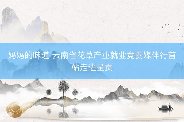 妈妈的味道 云南省花草产业就业竞赛媒体行首站走进呈贡