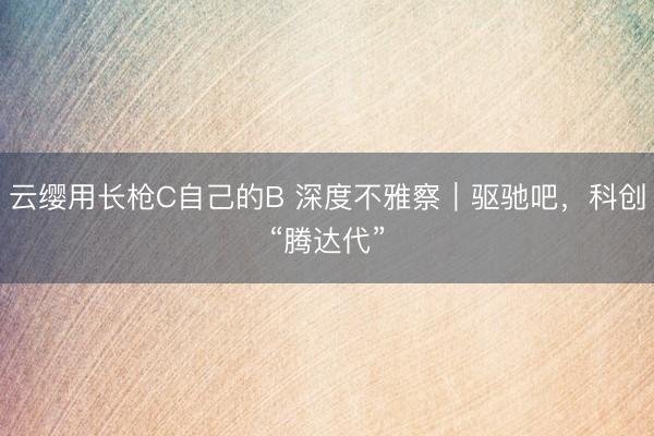云缨用长枪C自己的B 深度不雅察｜驱驰吧，科创“腾达代”