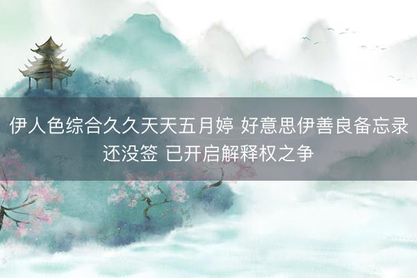 伊人色综合久久天天五月婷 好意思伊善良备忘录还没签 已开启解释权之争