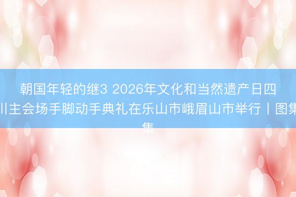 朝国年轻的继3 2026年文化和当然遗产日四川主会场手脚动手典礼在乐山市峨眉山市举行丨图集