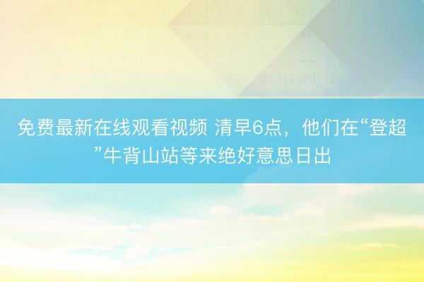 免费最新在线观看视频 清早6点，他们在“登超”牛背山站等来绝好意思日出