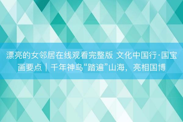 漂亮的女邻居在线观看完整版 文化中国行·国宝画要点|千年神鸟“踏遍”山海,亮相国博