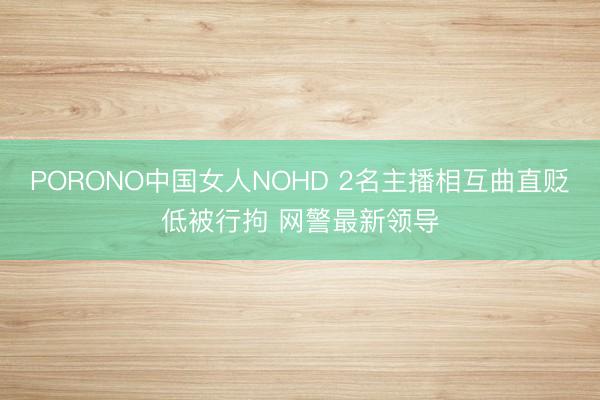 PORONO中国女人NOHD 2名主播相互曲直贬低被行拘 网警最新领导