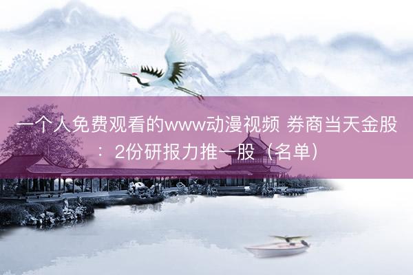 一个人免费观看的www动漫视频 券商当天金股：2份研报力推一股（名单）