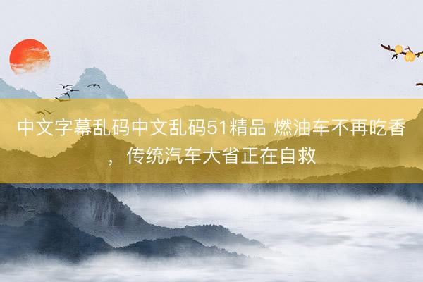 中文字幕乱码中文乱码51精品 燃油车不再吃香，传统汽车大省正在自救