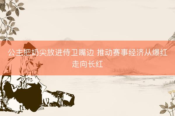 公主把奶尖放进侍卫嘴边 推动赛事经济从爆红走向长红