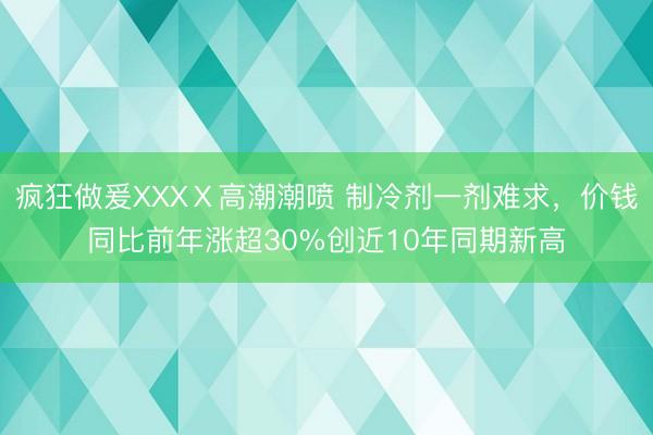 疯狂做爰XXXⅩ高潮潮喷 制冷剂一剂难求，价钱同比前年涨超30%创近10年同期新高