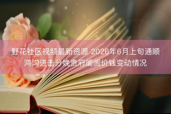 野花社区视频最新资源 2026年6月上旬通顺鸿沟进击分娩贵府阛阓价钱变动情况