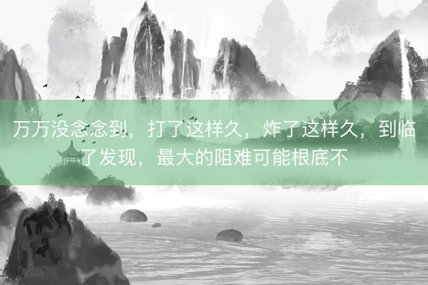 万万没念念到，打了这样久，炸了这样久，到临了发现，最大的阻难可能根底不