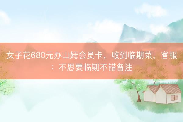 女子花680元办山姆会员卡，收到临期菜，客服：不思要临期不错备注