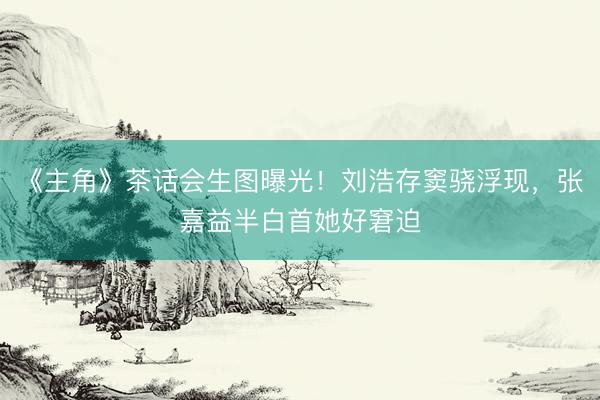 《主角》茶话会生图曝光！刘浩存窦骁浮现，张嘉益半白首她好窘迫