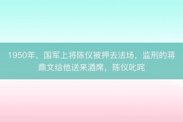 1950年，国军上将陈仪被押去法场，监刑的蒋鼎文给他送来酒席，陈仪叱咤