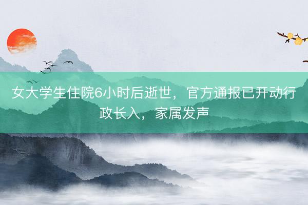 女大学生住院6小时后逝世，官方通报已开动行政长入，家属发声
