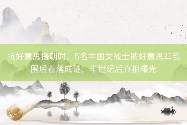 抗好意思援朝时，5名中国女战士被好意思军包围后着落成谜，半世纪后真相曝光