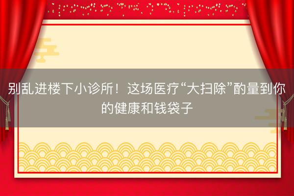 别乱进楼下小诊所！这场医疗“大扫除”酌量到你的健康和钱袋子