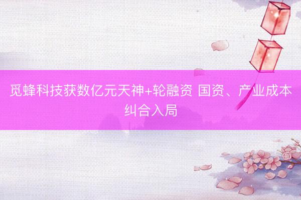 觅蜂科技获数亿元天神+轮融资 国资、产业成本纠合入局