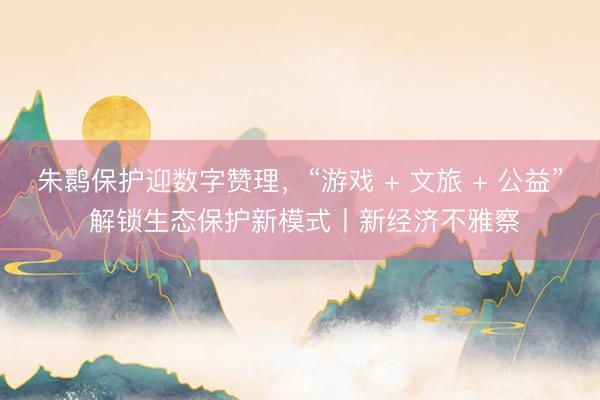 朱鹮保护迎数字赞理，“游戏 + 文旅 + 公益” 解锁生态保护新模式丨新经济不雅察
