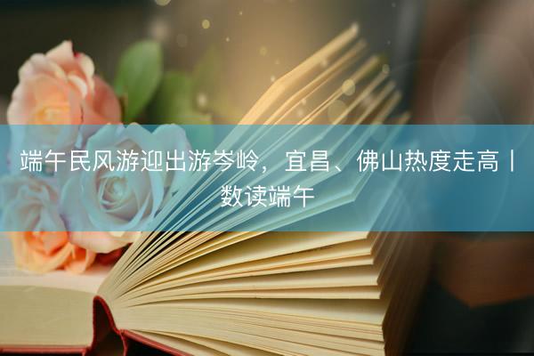 端午民风游迎出游岑岭，宜昌、佛山热度走高丨数读端午
