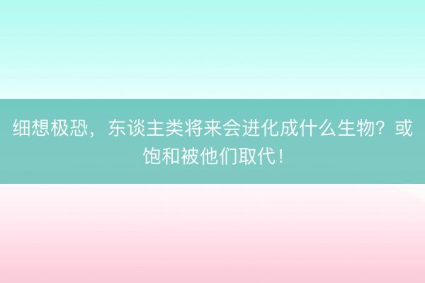 细想极恐，东谈主类将来会进化成什么生物？或饱和被他们取代！