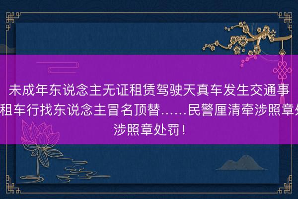 未成年东说念主无证租赁驾驶天真车发生交通事故,租车行找东说念主冒名顶替……民警厘清牵涉照章处罚!