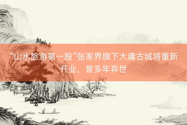 “山水旅游第一股”张家界旗下大庸古城将重新开业，曾多年弃世