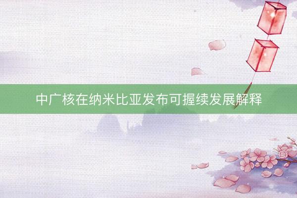 中广核在纳米比亚发布可握续发展解释